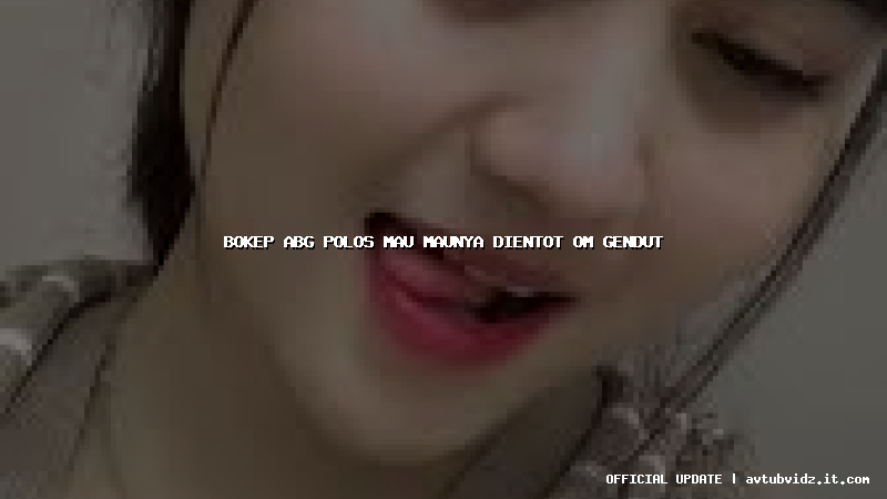 bokep abg polos mau maunya dientot om gendut