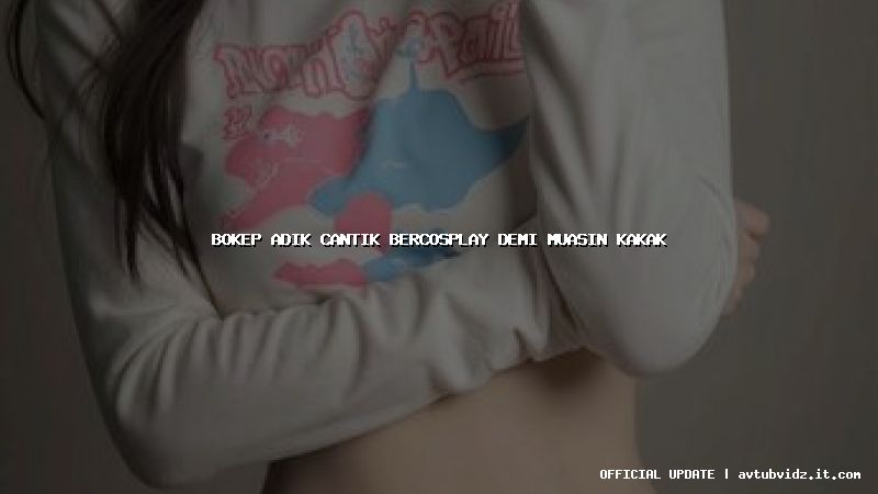 bokep adik cantik bercosplay demi muasin kakak