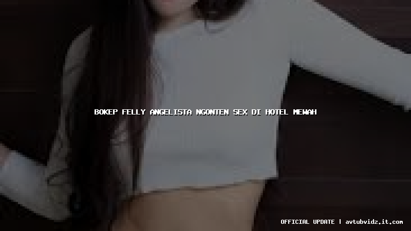 bokep felly angelista ngonten sex di hotel mewah