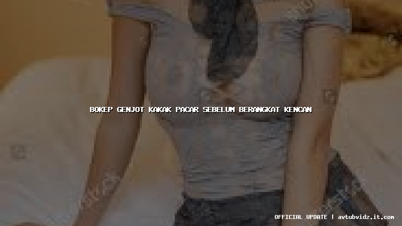 bokep genjot kakak pacar sebelum berangkat kencan