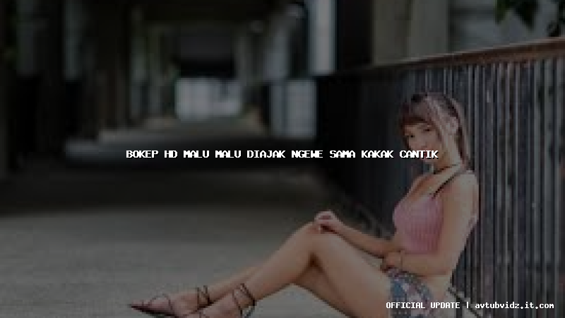bokep hd malu malu diajak ngewe sama kakak cantik