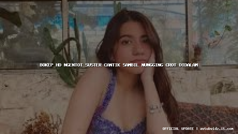 bokep hd ngentot suster cantik sambil nungging crot didalam