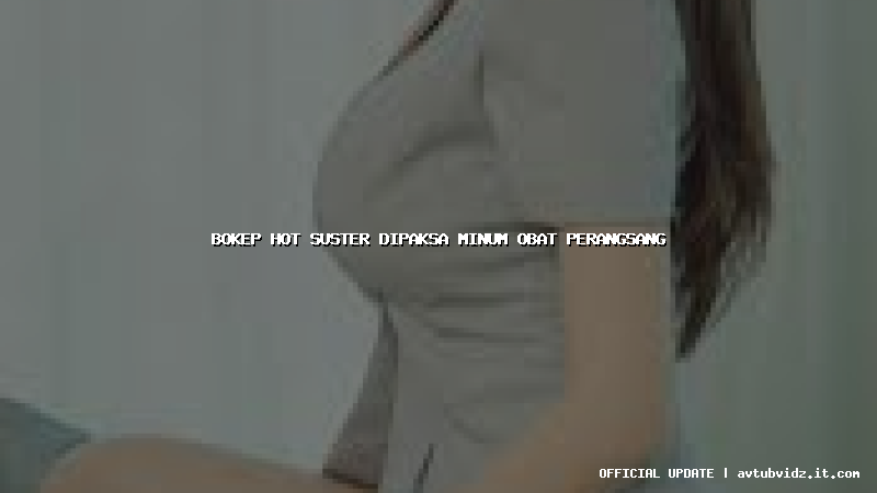 bokep hot suster dipaksa minum obat perangsang