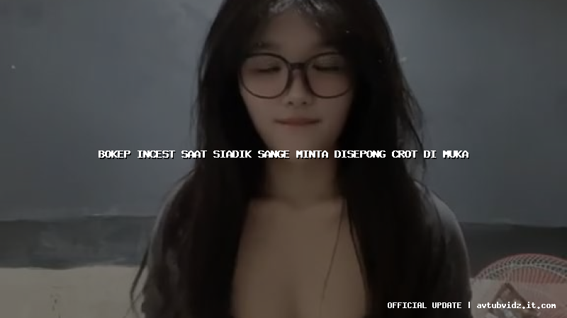bokep incest saat siadik sange minta disepong crot di muka