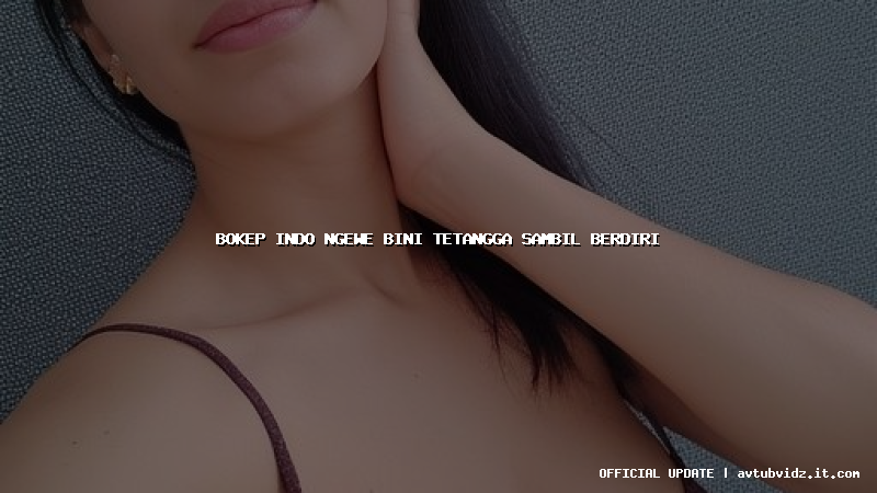 bokep indo ngewe bini tetangga sambil berdiri