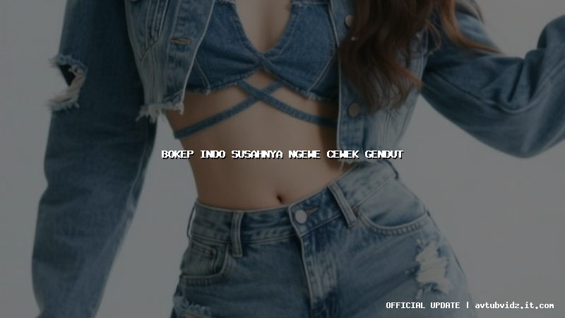 bokep indo susahnya ngewe cewek gendut