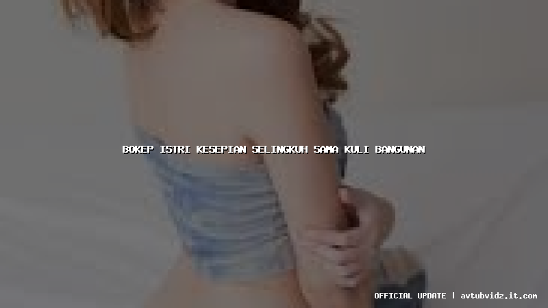 bokep istri kesepian selingkuh sama kuli bangunan