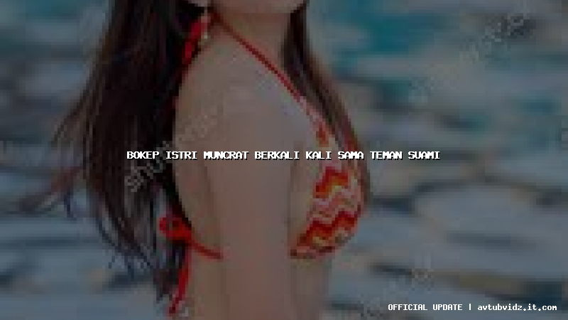 bokep istri muncrat berkali kali sama teman suami