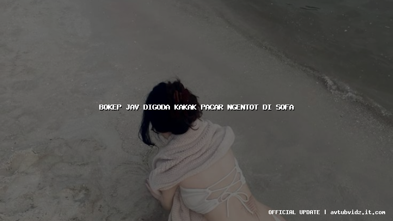 bokep jav digoda kakak pacar ngentot di sofa