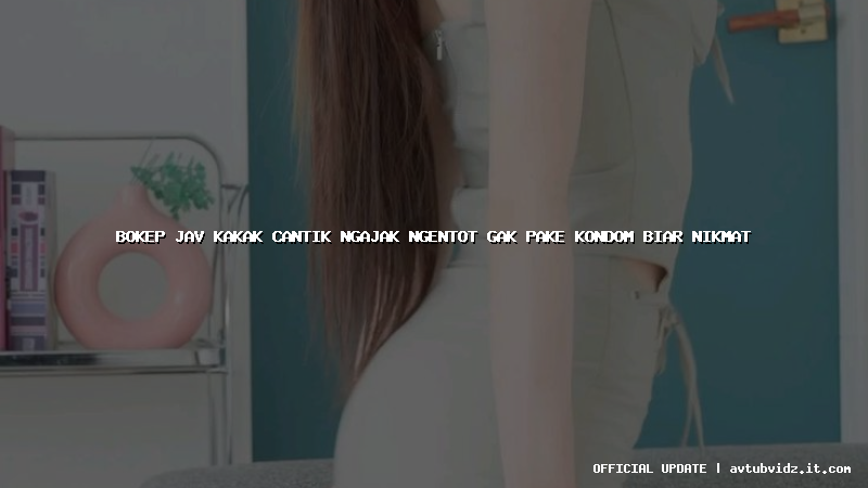bokep jav kakak cantik ngajak ngentot gak pake kondom biar nikmat