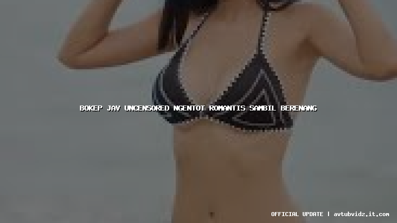 bokep jav uncensored ngentot romantis sambil berenang