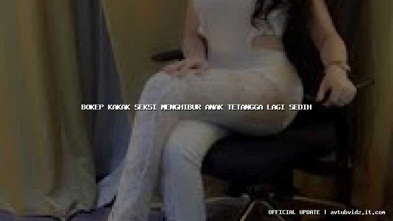 bokep kakak seksi menghibur anak tetangga lagi sedih