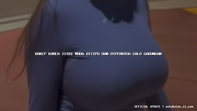 bokep korea istri muda ditipu dan diperkosa calo gadungan