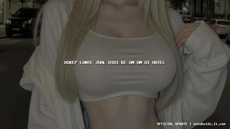bokep lonte jual diri ke om om di hotel