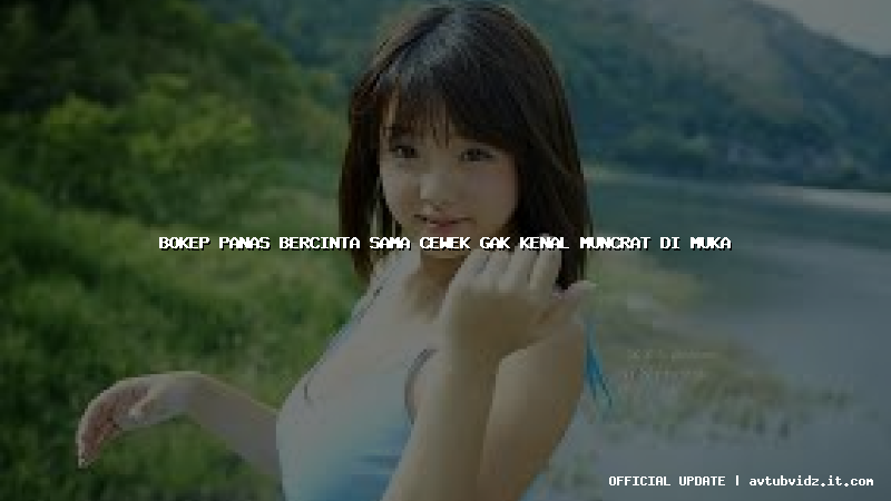 bokep panas bercinta sama cewek gak kenal muncrat di muka