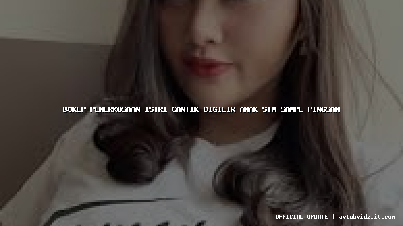 bokep pemerkosaan istri cantik digilir anak stm sampe pingsan