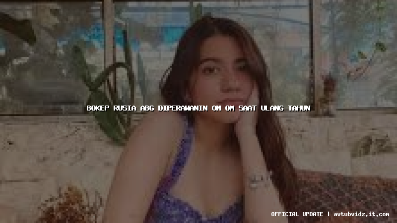 bokep rusia abg diperawanin om om saat ulang tahun
