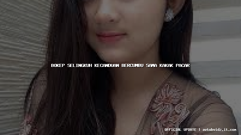 bokep selingkuh kecanduan bercumbu sama kakak pacar