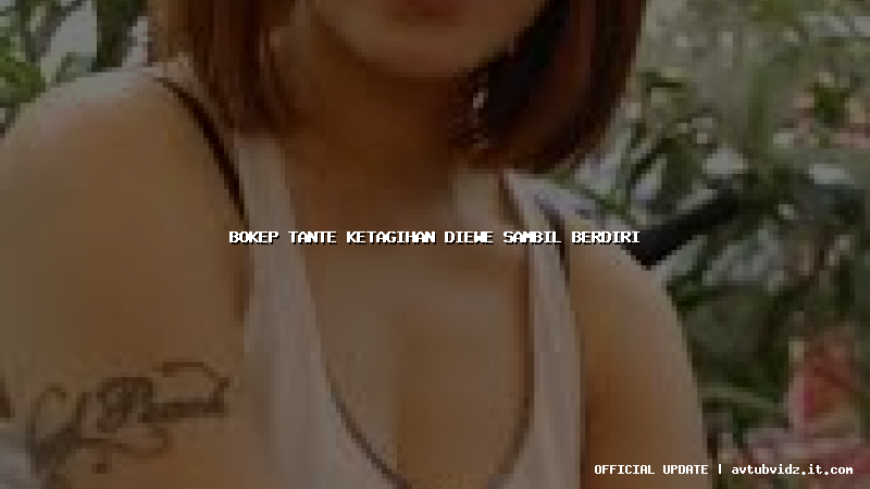 bokep tante ketagihan diewe sambil berdiri