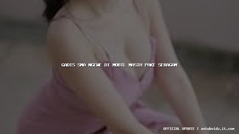 gadis sma ngewe di mobil masih pake seragam