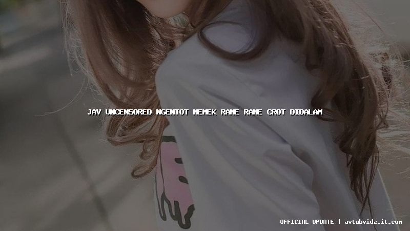 jav uncensored ngentot memek rame rame crot didalam