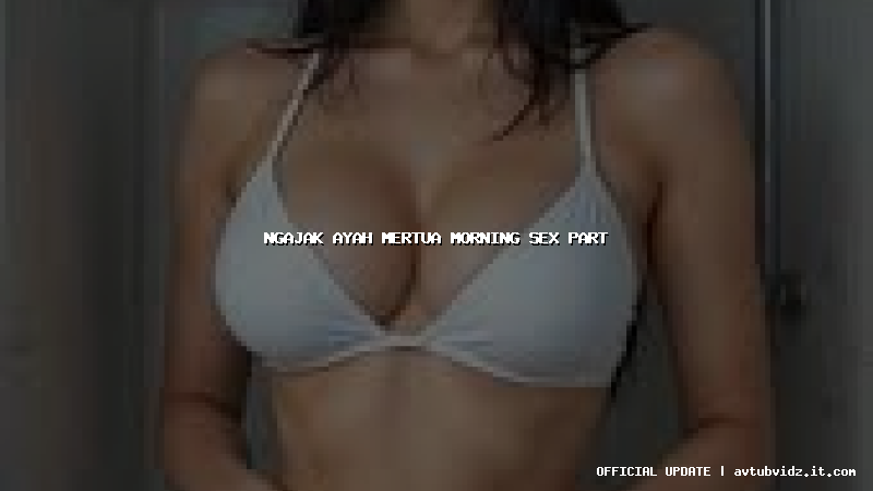 ngajak ayah mertua morning sex part