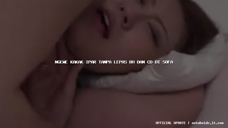 ngewe kakak ipar tanpa lepas bh dan cd di sofa