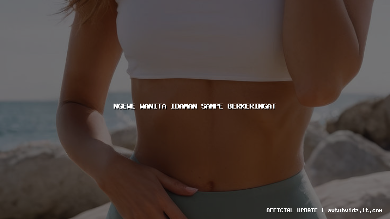 ngewe wanita idaman sampe berkeringat