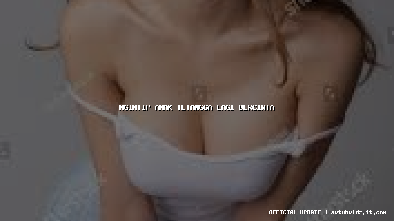 ngintip anak tetangga lagi bercinta