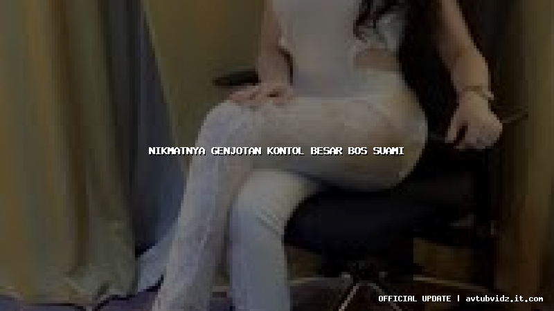 nikmatnya genjotan kontol besar bos suami