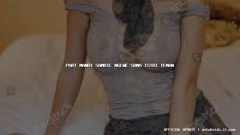 part mandi sambil ngewe sama istri teman