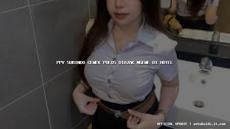 ppv subindo cewek polos diajak ngewe di hotel