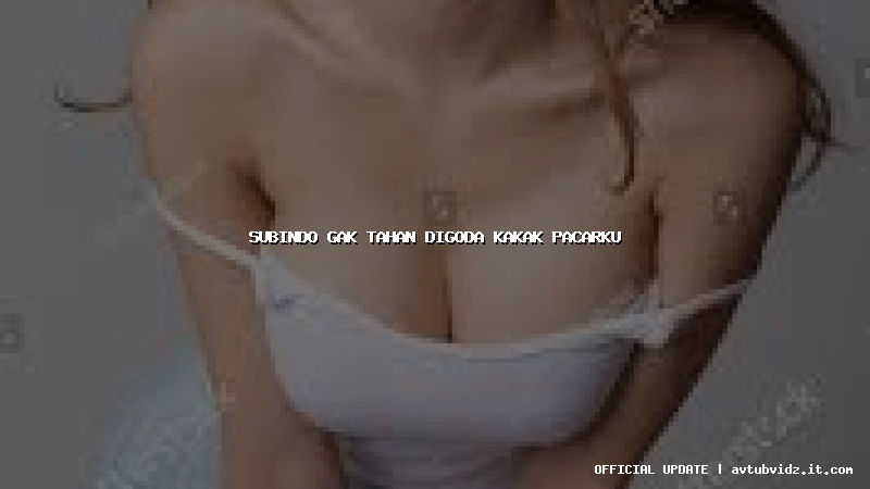 subindo gak tahan digoda kakak pacarku