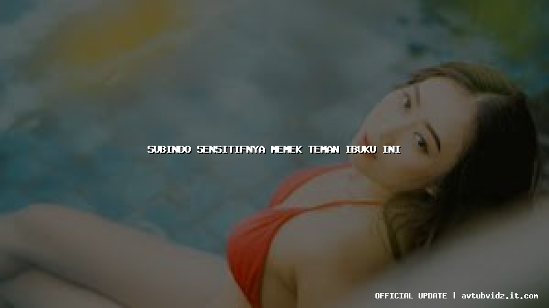 subindo sensitifnya memek teman ibuku ini